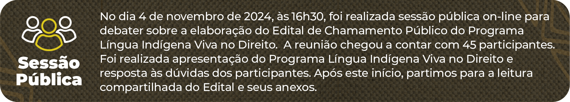 Sessão Pública: No dia 4 de novembro de 2024, às 16h30, foi realizada sessão pública on-line para debater sobre a elaboração do Edital de Chamamento Público do Programa Língua Indígena Viva no Direito.  A reunião chegou a contar com 45 participantes. Foi realizada apresentação do Programa Língua Indígena Viva no Direito e resposta às dúvidas dos participantes. Após este início, partimos para a leitura compartilhada do Edital e seus anexos.