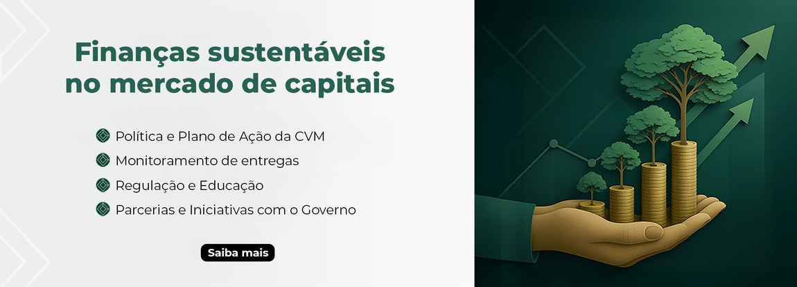 Banner com imagem dividida em duas partes — uma à esquerda com texto em destaque sobre fundo claro, e outra à direita com uma ilustração conceitual sobre sustentabilidade e crescimento financeiro. Lado esquerdo (texto em destaque): fundo branco com os seguintes dizeres em letras verdes escuras. Título principal: Finanças sustentáveis no mercado de capitais. Lista de tópicos com ícones verdes da CVM ao lado: Política e Plano de Ação da CVM; Monitoramento de entregas; Regulação e Educação; Parcerias e Iniciativas com o Governo. Na parte inferior, há um botão preto com a inscrição “Saiba mais” em letras brancas, que remete para a página de Finanças Sustentáveis do site da CVM. Lado direito (ilustração): fundo verde escuro com elementos gráficos que remetem ao crescimento no mercado. Uma mão segurando várias pilhas de moedas douradas, que aumentam de tamanho da esquerda para a direita. Em cima de cada pilha de moedas há uma árvore verde — quanto maior a pilha, maior a árvore. No fundo, há setas e linhas ascendentes, simbolizando crescimento e progresso. A composição transmite a ideia de crescimento econômico aliado à sustentabilidade ambiental.