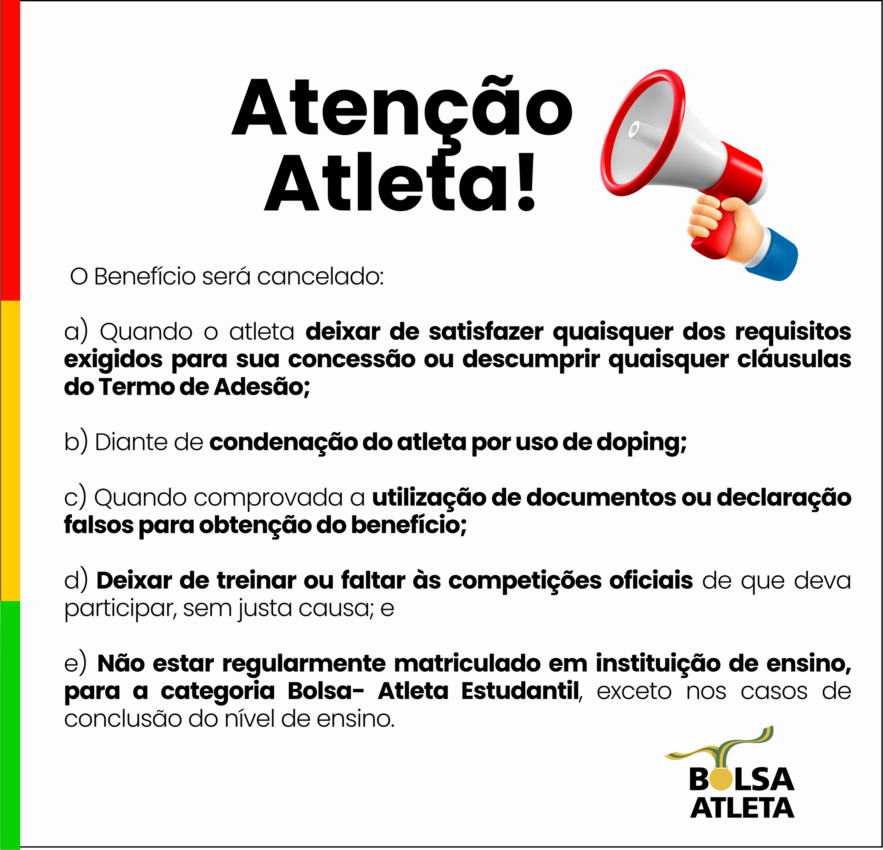 O Benefício será cancelado:  a) Quando o atleta deixar de satisfazer quaisquer dos requisitos exigidos para sua concessão ou descumprir quaisquer cláusulas do Termo de Adesão;  b) Diante de condenação do atleta por uso de doping;  c) Quando comprovada a utilização de documentos ou declaração falsos para obtenção do benefício;  d) Deixar de treinar ou faltar às competições oficiais de que deva participar, sem justa causa; e  e) Não estar regularmente matriculado em instituição de ensino, para a categoria Bolsa- Atleta Estudantil, exceto nos casos de conclusão do nível de ensino.