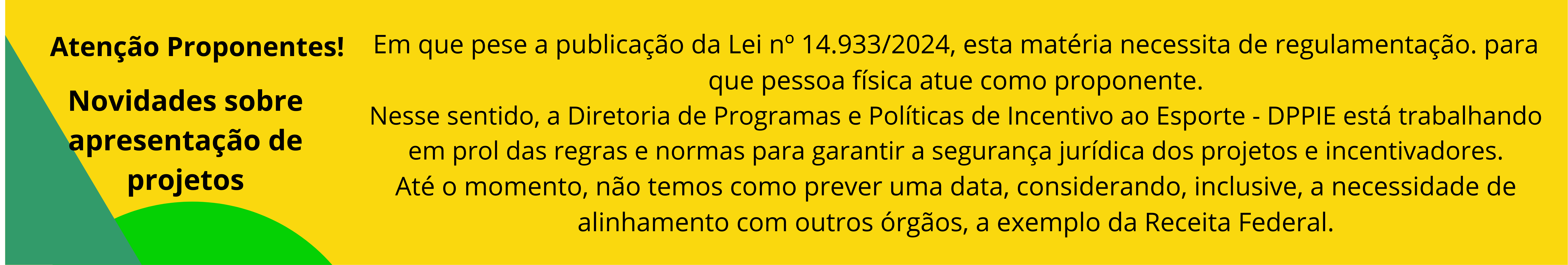 O baner a seguir informa: Em que pese a publicação da Lei nº 14.933/2024, esta matéria necessita de regulamentação. para que pessoa física atue como proponente. Nesse sentido, a Diretoria de Programas e Políticas de Incentivo ao Esporte - DPPIE está trabalhando em prol das regras e normas para garantir a segurança jurídica dos projetos e incentivadores. Até o momento, não temos como prever uma data, considerando, inclusive, a necessidade de alinhamento com outros órgãos, a exemplo da Receita Federal.