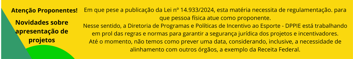 O baner a seguir informa: Em que pese a publicação da Lei nº 14.933/2024, esta matéria necessita de regulamentação. para que pessoa física atue como proponente. Nesse sentido, a Diretoria de Programas e Políticas de Incentivo ao Esporte - DPPIE está trabalhando em prol das regras e normas para garantir a segurança jurídica dos projetos e incentivadores. Até o momento, não temos como prever uma data, considerando, inclusive, a necessidade de alinhamento com outros órgãos, a exemplo da Receita Federal.