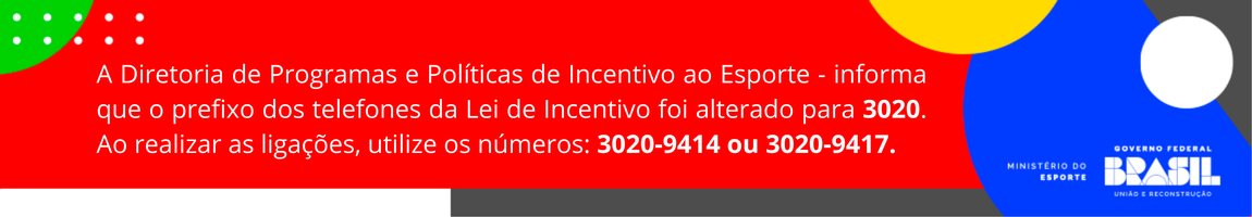 O bane a seguir informa: A Diretoria de Programas e Políticas de Incentivo ao Esporte - informa que o prefixo dos telefones da Lei de Incentivo foi alterado para 3020. Ao realizar as ligações, utilize os números: 3020-9414 ou 3020-9417.