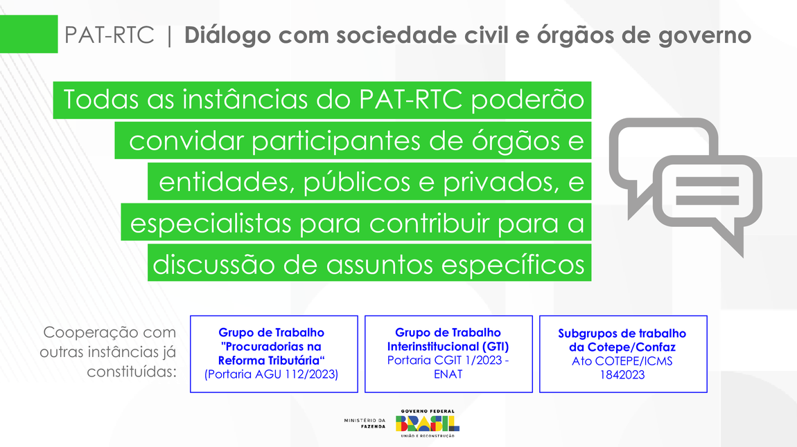 PAT-RTC | Diálogo com a sociedade civil e órgãos de governo  todas as instâncias do PAT-RTC poderão convidar participantes de órgãos e entidades, públicos e privados, e esécialistas para contribuir para a discurssão de assuntos específicos.  cooperação com outras instâncias já constituidas: grupos de trabalho "Procuradorias na Reforma Tributária" (Portaria AGU 112/2023) grupos de trabalho "Interistitucional (GTI) Portaria CGTI 1/2023 - ENAT Subgrupos de trabalho da Cotepe/Confaz Ato COTEPE/ICMS 1842023