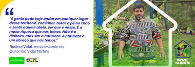 Banner - "A gente pode hoje andar em qualquer lugar desse território, caminhar, botar o pé no chão e sentir aquele alívio, ver que é nosso. É a maior riqueza que nós temos. Não é o dinheiro, mas sim a natureza. A natureza é um abraço que nós temos." diz, Rudinei Vidal, remanescente do Quilombo Vidal Martins