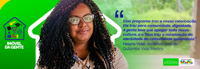 banner - "Esse programa traz a nossa valorização. Ele traz para comunidade, dignidade. Porque a gente vai poder ser como queremos ser. A gente teve que se desconstruir para ser o que as pessoas queriam, apagar toda nossa cultura, e o Taus traz a valorização da identidade da comunidade quilombola”, comemorou Helena Vidal, 42 anos, remanescente do Quilombo Vidal Martins. 