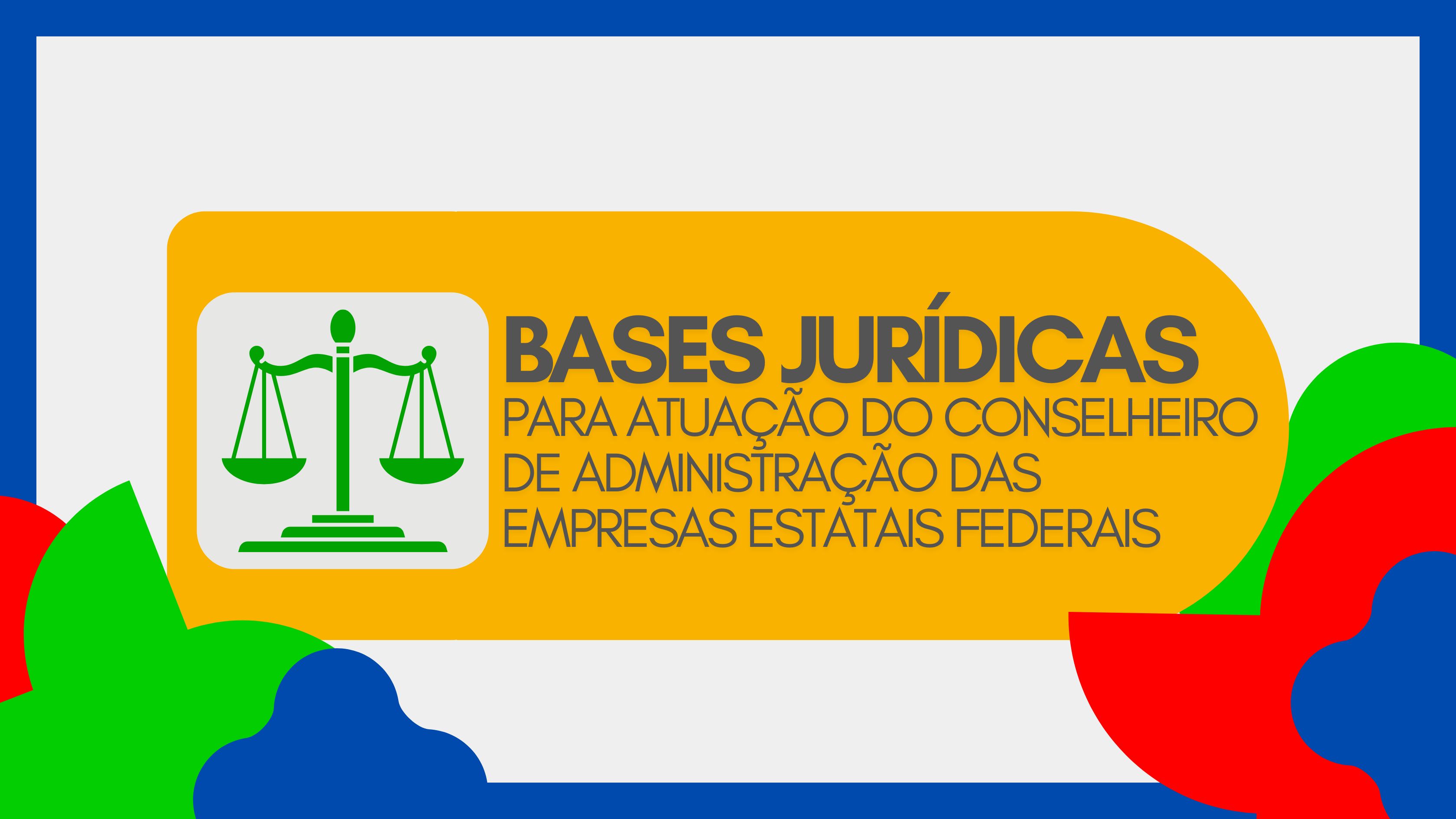 Imagem com fundo cinza claro e elementos decorativos coloridos nas bordas. No centro, há um retângulo amarelo com o texto “BASES JURÍDICAS PARA ATUAÇÃO DO CONSELHEIRO DE ADMINISTRAÇÃO DAS EMPRESAS ESTATAIS FEDERAIS” em letras cinza escuras. À esquerda, aparece o ícone de uma balança verde, símbolo de justiça e legislação, representando conteúdo jurídico e normativo.