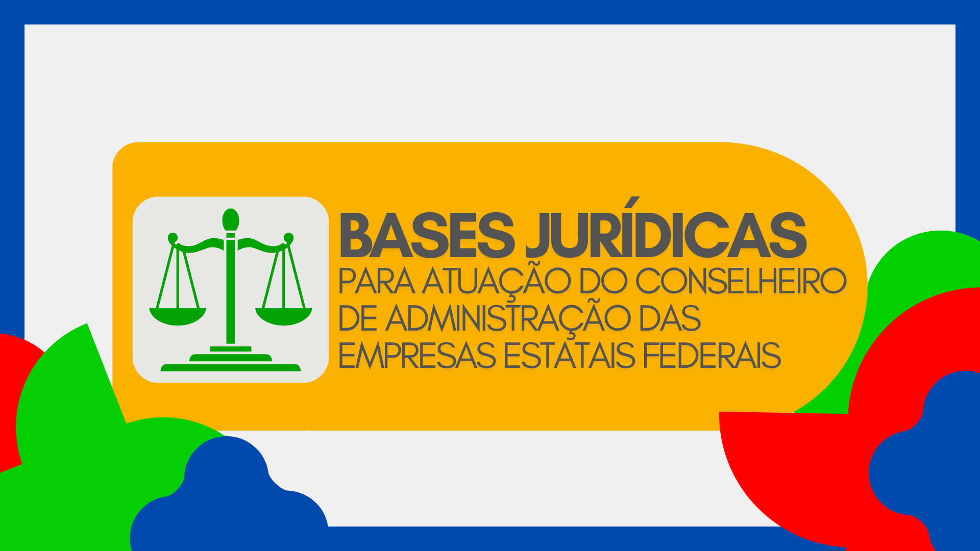 Imagem com fundo cinza claro e elementos decorativos coloridos nas bordas. No centro, há um retângulo amarelo com o texto “BASES JURÍDICAS PARA ATUAÇÃO DO CONSELHEIRO DE ADMINISTRAÇÃO DAS EMPRESAS ESTATAIS FEDERAIS” em letras cinza escuras. À esquerda, aparece o ícone de uma balança verde, símbolo de justiça e legislação, representando conteúdo jurídico e normativo.