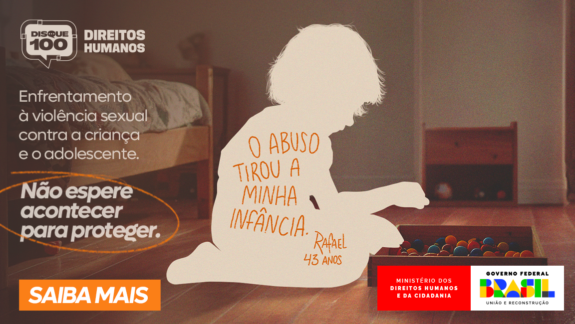 Banner de campanha do Ministério dos Direitos Humanos e da Cidadania (MDHC) contra a violência sexual infantil. No lado direito da imagem, há a silhueta de uma criança sentada no chão, brincando com bolinhas coloridas. A silhueta é branca, destacando a ausência da figura real, e contém a frase escrita em laranja: "O abuso tirou a minha infância. Rafael, 43 anos."  Ao fundo, vê-se um ambiente escuro, com cama e móveis simples, sugerindo um quarto infantil.  Do lado esquerdo da imagem, aparecem os seguintes textos: “Enfrentamento à violência sexual contra a criança e o adolescente.” “Não espere acontecer para proteger.” – com o destaque em círculo laranja.  No canto inferior esquerdo, há um botão laranja com os dizeres: “SAIBA MAIS”  No canto inferior direito estão os logotipos:  “Ministério dos Direitos Humanos e da Cidadania” (em fundo vermelho)  “Governo Federal Brasil – União e Reconstrução”  Acima desses logos, aparece o ícone do Disque 100, canal de denúncias de violações de direitos humanos.