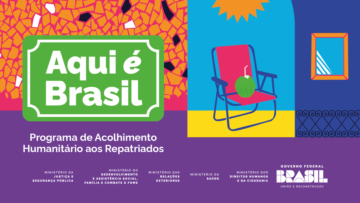 Banner colorido e vibrante com elementos que remetem à cultura brasileira. À esquerda, sobre um fundo com padrão de mosaico em tons laranja, rosa e roxo, há uma placa verde com moldura branca no estilo de sinalização rodoviária com o texto: “Aqui é Brasil”. Abaixo, em branco sobre fundo roxo, está escrito: “Programa de Acolhimento Humanitário aos Repatriados”.  À direita, uma ilustração com fundo azul mostra uma cadeira de praia rosa com estrutura azul escuro, onde repousa um coco verde com canudo. Acima, um sol amarelo. Ao fundo, uma parede azul com janela e grade, sugerindo uma casa brasileira.  Na parte inferior, aparecem os logos dos ministérios envolvidos:  Justiça e Segurança Pública  Desenvolvimento e Assistência Social, Família e Combate à Fome  Relações Exteriores  Saúde  Direitos Humanos e da Cidadania  No canto direito está o logotipo do Governo Federal: Brasil – União e Reconstrução.