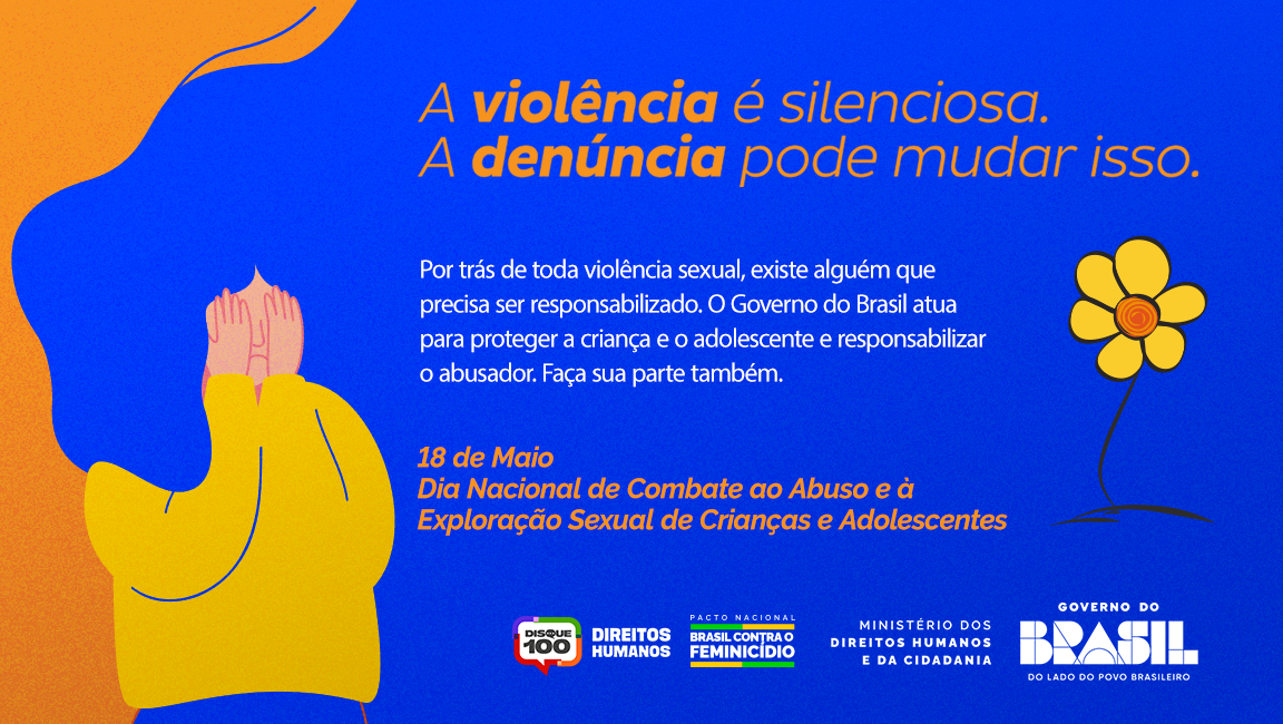 Card com fundo em degradê azul e laranja. À esquerda, há a ilustração de uma pessoa com cabelos azuis cobrindo o rosto com as mãos, vestindo roupa amarela, representando sofrimento e silêncio diante da violência. À direita, uma flor amarela desenhada de forma simples complementa a arte.  Na parte superior, o texto em destaque diz: “A violência é silenciosa. A denúncia pode mudar isso.”  Ao centro, o card traz a mensagem: “Por trás de toda violência sexual, existe alguém que precisa ser responsabilizado. O Governo do Brasil atua para proteger a criança e o adolescente e responsabilizar o abusador. Faça sua parte também.”  Na parte inferior, aparece a data e o tema da campanha: “18 de Maio — Dia Nacional de Combate ao Abuso e à Exploração Sexual de Crianças e Adolescentes.”  Ao final, estão os logotipos do Disque 100, Direitos Humanos, Pacto Nacional Brasil contra o Feminicídio, Ministério dos Direitos Humanos e da Cidadania e Governo do Brasil.