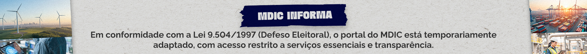 MDIC Informa Em conformidade com a Lei 9.504/1997 (Defeso Eleitoral), o portal do MDIC está temporariamente adaptado, com acesso restrito a serviços essenciais e transparência. Pelo mesmo motivo, as redes sociais do MDIC estão com perfis temporários novos. Confira abaixo