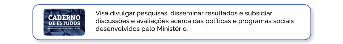 Caderno de Estudos: Visa divulgar pesquisas, disseminar resultados e subsidiar discussões e avaliações acerca das políticas e programas sociais desenvolvidos pelo Ministério.