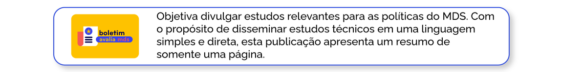 Boletim Avalia MDS: Objetiva divulgar estudos relevantes para as políticas do MDS. Com o propósito de disseminar estudos técnicos em uma linguagem simples e direta, esta publicação apresenta um resumo de somente uma página.
