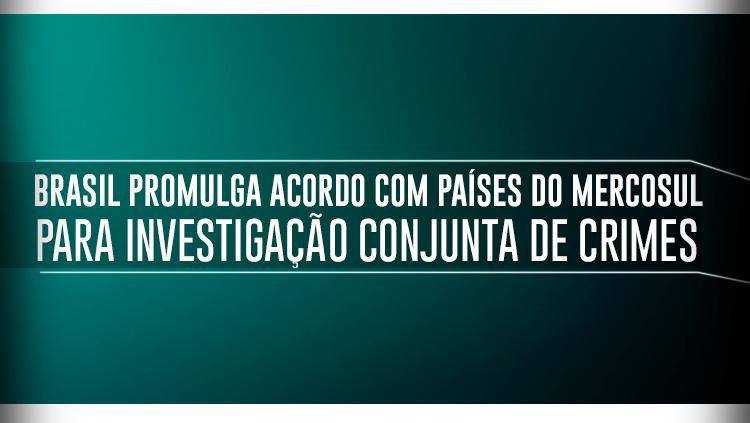 Brasil promulga acordo com países do Mercosul para investigação conjunta de crimes.jpeg