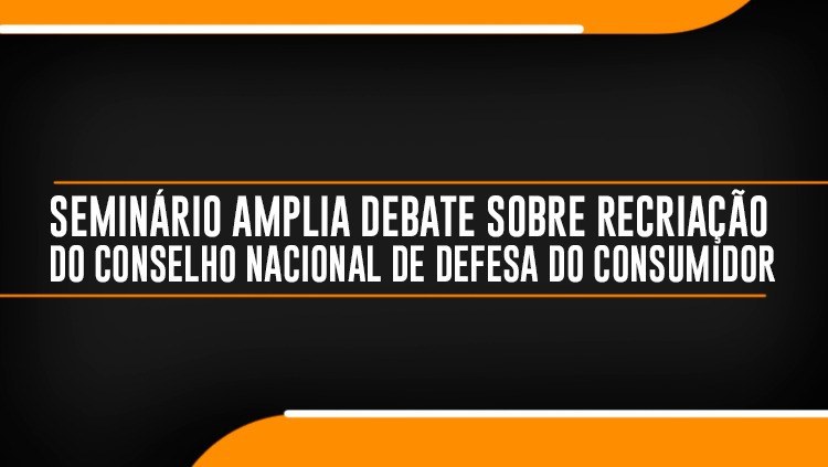 Seminário amplia debate sobre recriação do Conselho Nacional de Defesa do Consumidor.jpeg