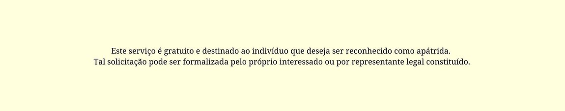 Este serviço é gratuito e destinado ao indivíduo que deseja ser reconhecido como apátrida. Tal solicitação pode ser formalizada pelo próprio interessado ou por representante legal constituído.