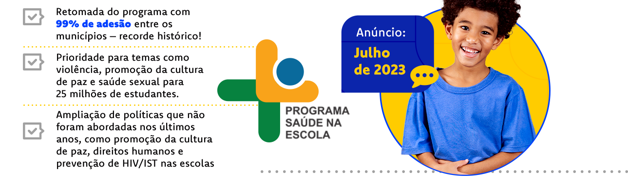 Programa Saúde na Escola. Retomada do programa com 99% de adesão entre os municípios - recorde histórico! Prioridade para temas como violência, promoção da cultura de paz e saúde sexual para 25 milhões de estudantes. Anúncio: Julho de 2023.