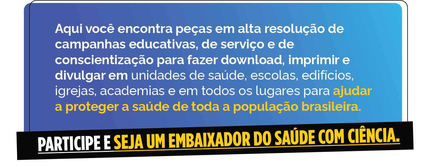 Saúde com Ciência - Aqui você encontra peças em alta resolução de campanhas educativas, de serviço e de conscientização para fazer download, imprimir e divulgar em unidade de saúde, escolas, edifícios, igrejas, academias e em todos os lugares para ajudar a proteger a saúde de toda a população brasileira.