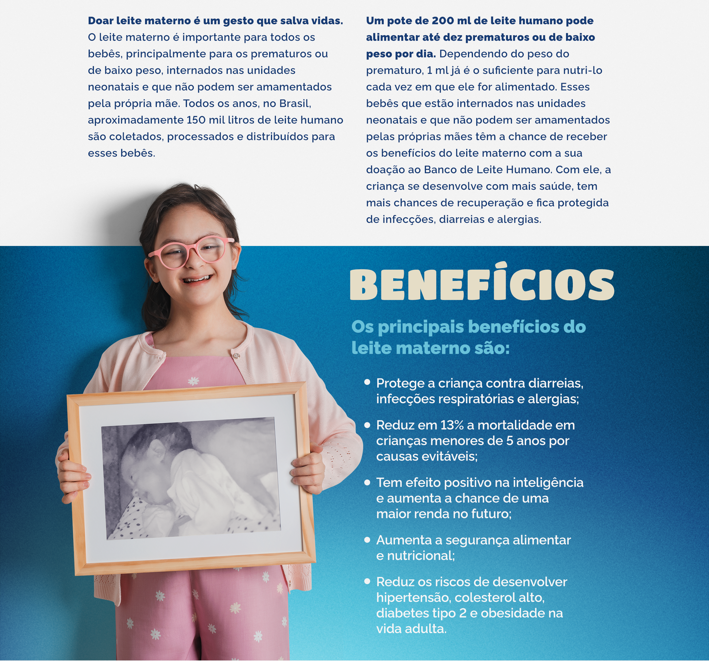 Doar leite materno é um gesto que salva vidas. O leite materno é importante para todos os bebês, principalmente para os prematuros ou de baixo peso, internados nas unidades neonatais e que não podem ser amamentados pela própria mãe. Todos os anos, no Brasil, aproximadamente 150 mil litros de leite humano são coletados, processados e distribuídos para esses bebês.   Um pote de 200 ml de leite humano pode alimentar até dez prematuros ou de baixo peso por dia. Dependendo do peso do prematuro, 1 ml já é o suficiente para nutri-lo cada vez em que ele for alimentado. Esses bebês que estão internados nas unidades neonatais e que não podem ser amamentados pelas próprias mães têm a chance de receber os benefícios do leite materno com a sua doação ao Banco de Leite Humano. Com ele, a criança se desenvolve com mais saúde, tem mais chances de recuperação e fica protegida de infecções, diarreias e alergias. Os principais benefícios do leite materno são:  Protege a criança contra diarreias, infecções respiratórias e alergias; Reduz em 13% a mortalidade em crianças menores de 5 anos por causas evitáveis; Tem efeito positivo na inteligência e aumenta a chance de uma maior renda no futuro; Aumenta a segurança alimentar e nutricional; Reduz os riscos de desenvolver hipertensão, colesterol alto, diabetes tipo 2 e obesidade na vida adulta.