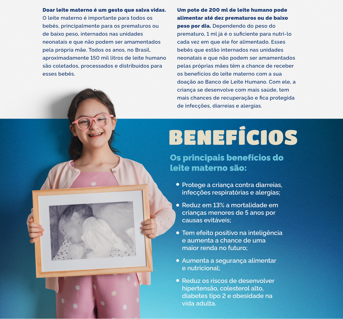 Doar leite materno é um gesto que salva vidas. O leite materno é importante para todos os bebês, principalmente para os prematuros ou de baixo peso, internados nas unidades neonatais e que não podem ser amamentados pela própria mãe. Todos os anos, no Brasil, aproximadamente 150 mil litros de leite humano são coletados, processados e distribuídos para esses bebês.   Um pote de 200 ml de leite humano pode alimentar até dez prematuros ou de baixo peso por dia. Dependendo do peso do prematuro, 1 ml já é o suficiente para nutri-lo cada vez em que ele for alimentado. Esses bebês que estão internados nas unidades neonatais e que não podem ser amamentados pelas próprias mães têm a chance de receber os benefícios do leite materno com a sua doação ao Banco de Leite Humano. Com ele, a criança se desenvolve com mais saúde, tem mais chances de recuperação e fica protegida de infecções, diarreias e alergias. Os principais benefícios do leite materno são:  Protege a criança contra diarreias, infecções respiratórias e alergias; Reduz em 13% a mortalidade em crianças menores de 5 anos por causas evitáveis; Tem efeito positivo na inteligência e aumenta a chance de uma maior renda no futuro; Aumenta a segurança alimentar e nutricional; Reduz os riscos de desenvolver hipertensão, colesterol alto, diabetes tipo 2 e obesidade na vida adulta.