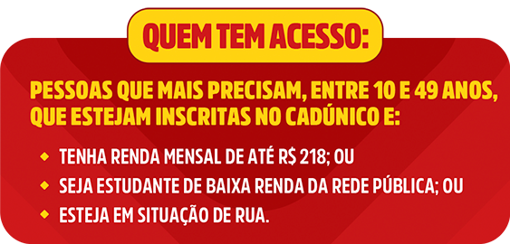 Quem tem acesso: Pessoas que mais precisa, entre 10 e 49 anos, que estejam inscritas no cadúnico e: Tenha renda mensal de até R$ 218; ou, seja estudante de baixa renda da rede pública; ou esteja em situação de rua
