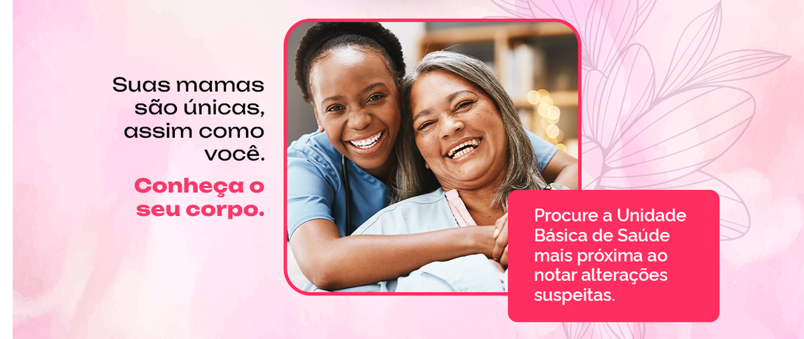 Suas mamas são únicas, assim como você. Conheça o seu corpo.  Procure a unidade de saúde mais próxima ao notar alterações suspeitas e faça os exames necessários.