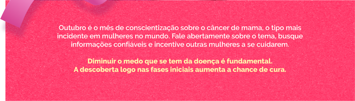 Outubro é o mês de conscientização sobre o câncer de mama, o tipo mais incidente em mulheres no mundo. Fale abertamente sobre o tema, busque informações confiáveis e incentive outras mulheres a se cuidarem.  Diminuir o medo que se tem da doença é fundamental. A descoberta logo nas fases iniciais aumenta a chance de cura.