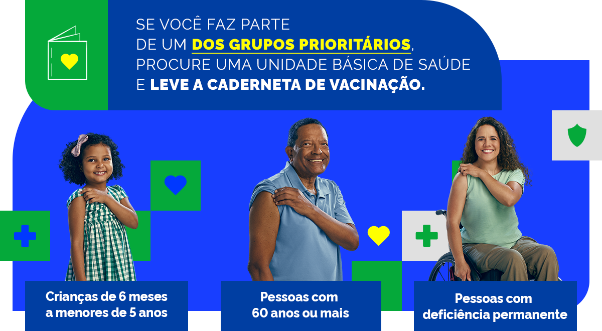 Se você faz parte de um dos grupos prioritários, procure uma unidade básica de saúde e leve a caderneta de vacinação: Crianças de 6 meses a manores de 5 anos; Pessoas com 60 anos ou mais; Pessoas com deficiência permanente.