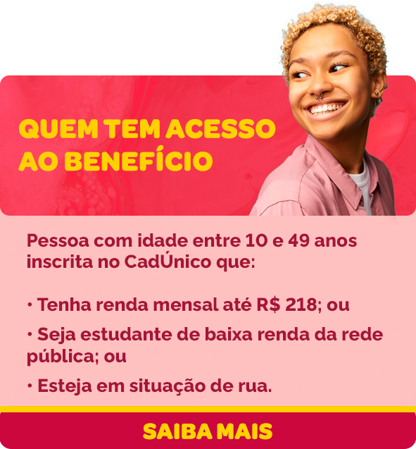 Quem tem acesso ao benefício? Pessoa com idade entre 10 e 49 anos inscrita no CadÚnico que: tenha renda mensal até R$ 218 (duzentos e dezoito reais) ou seja estudante de baixa renda da rede pública ou esteja em situação de rua.