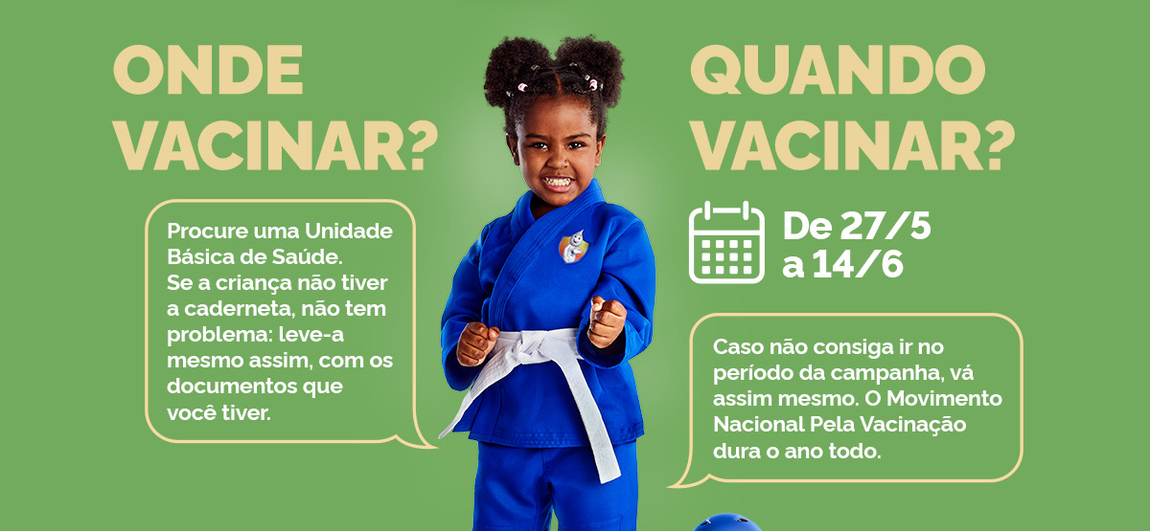 Onde vacinar? Procure uma Unidade Básica de Saúde. Se a criança não tiver a caderneta, não tem problema: leve-a mesmo assim, com os documentos que você tiver.; Quando vacinar? de 27/05 a 14/06 - Caso não consiga ir no período da campanha, vá assim mesmo. O Movimento Nacional pela Vacinação dura o ano todo.