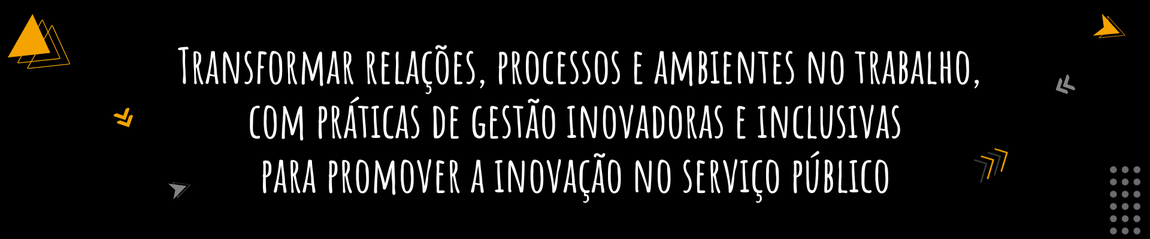 Transformar relações, processos e ambientes no trabalho, com práticas de gestão inovadoras e inclusivas para promover a inovação no serviço público
